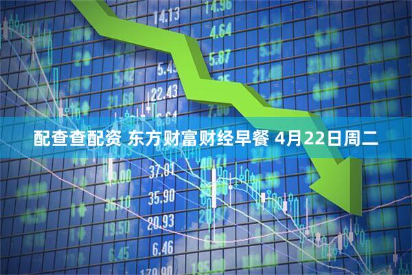 配查查配资 东方财富财经早餐 4月22日周二