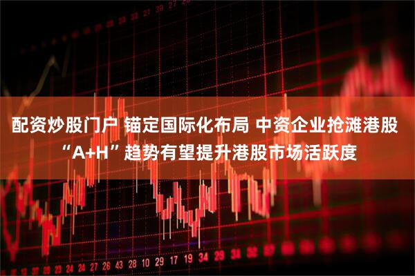 配资炒股门户 锚定国际化布局 中资企业抢滩港股 “A+H”趋势有望提升港股市场活跃度