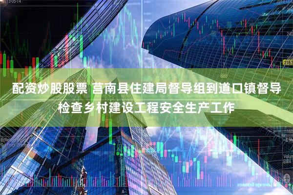 配资炒股股票 莒南县住建局督导组到道口镇督导检查乡村建设工程安全生产工作