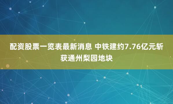 配资股票一览表最新消息 中铁建约7.76亿元斩获通州梨园地块