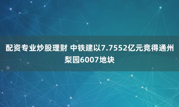 配资专业炒股理财 中铁建以7.7552亿元竞得通州梨园6007地块
