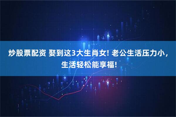 炒股票配资 娶到这3大生肖女! 老公生活压力小， 生活轻松能享福!