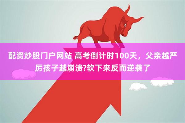配资炒股门户网站 高考倒计时100天，父亲越严厉孩子越崩溃?软下来反而逆袭了