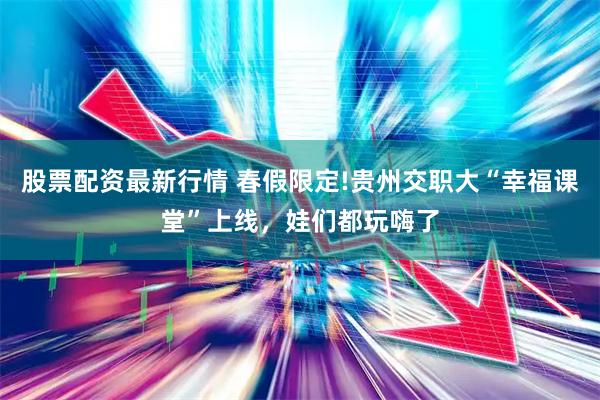 股票配资最新行情 春假限定!贵州交职大“幸福课堂”上线，娃们都玩嗨了