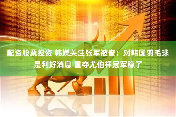 配资股票投资 韩媒关注张军被查：对韩国羽毛球是利好消息 重夺尤伯杯冠军稳了