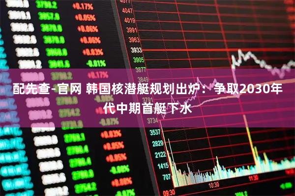 配先查-官网 韩国核潜艇规划出炉：争取2030年代中期首艇下水