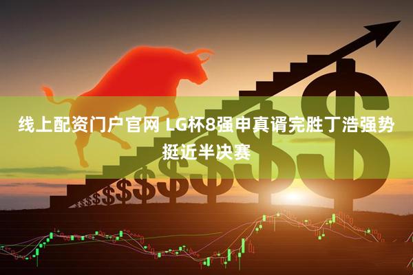 线上配资门户官网 LG杯8强申真谞完胜丁浩强势挺近半决赛