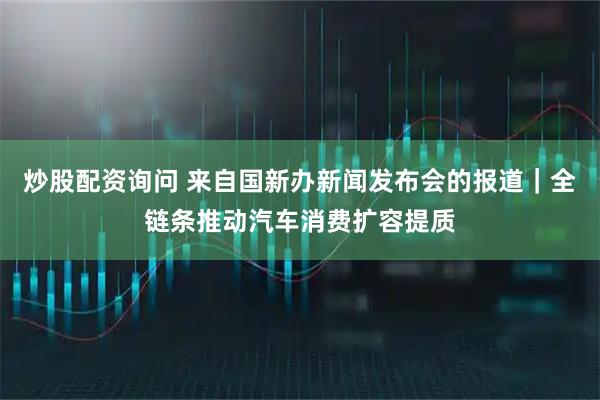 炒股配资询问 来自国新办新闻发布会的报道｜全链条推动汽车消费扩容提质