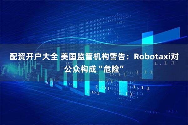 配资开户大全 美国监管机构警告：Robotaxi对公众构成“危险”