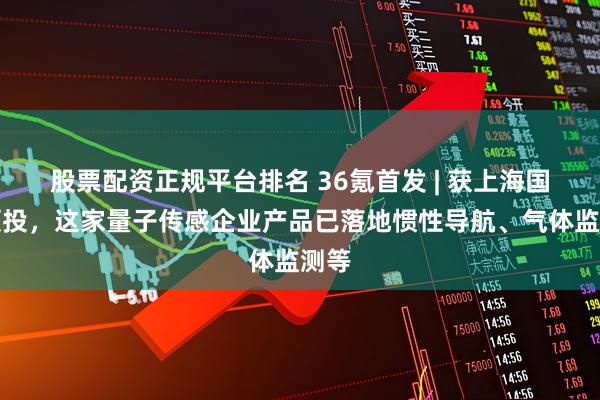 股票配资正规平台排名 36氪首发 | 获上海国投领投，这家量子传感企业产品已落地惯性导航、气体监测等