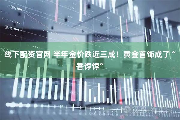 线下配资官网 半年金价跌近三成！黄金首饰成了“香饽饽”